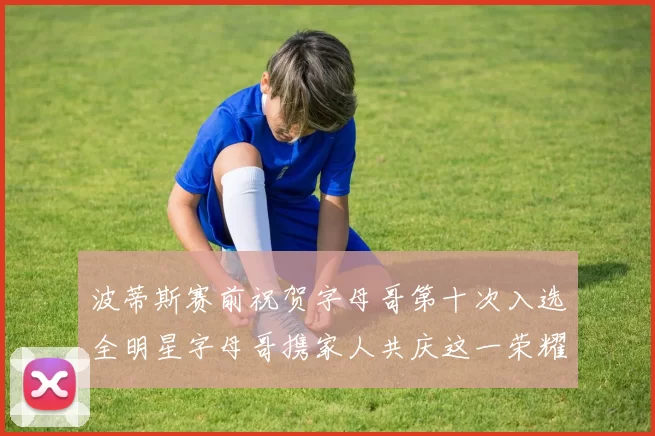 波蒂斯赛前祝贺字母哥第十次入选全明星字母哥携家人共庆这一荣耀时刻