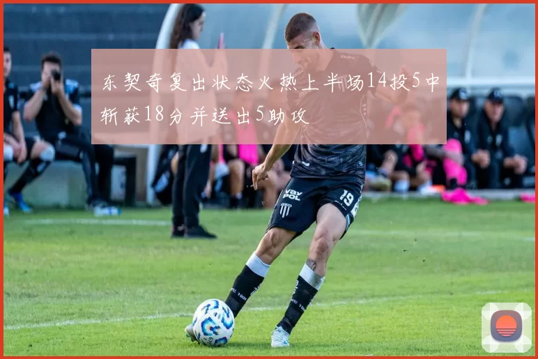 东契奇复出状态火热上半场14投5中斩获18分并送出5助攻