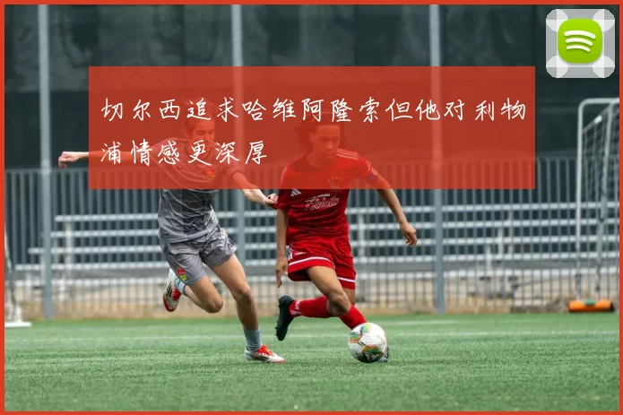 切尔西追求哈维阿隆索但他对利物浦情感更深厚