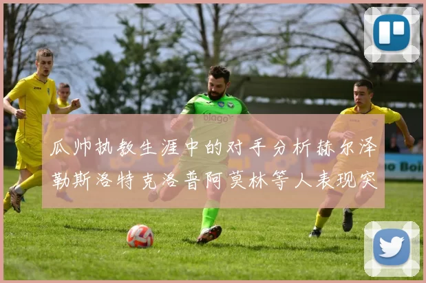 瓜帅执教生涯中的对手分析赫尔泽勒斯洛特克洛普阿莫林等人表现突出