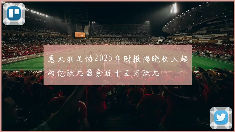 意大利足协2025年财报揭晓收入超两亿欧元盈余近十五万欧元