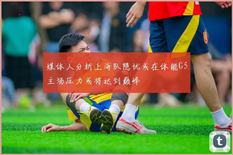 媒体人分析上海队隐忧或在体能G5主场压力或将达到巅峰