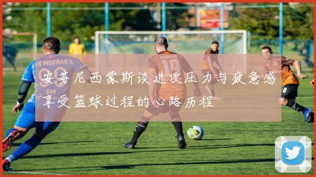 安芬尼西蒙斯谈进攻压力与疲惫感享受篮球过程的心路历程