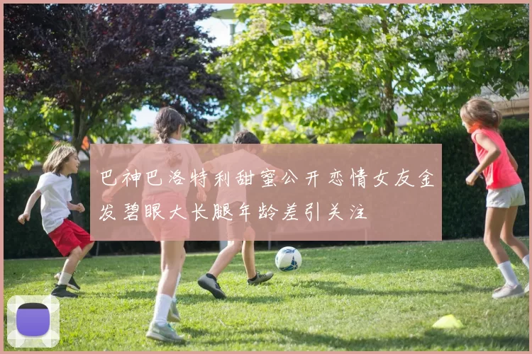 巴神巴洛特利甜蜜公开恋情女友金发碧眼大长腿年龄差引关注